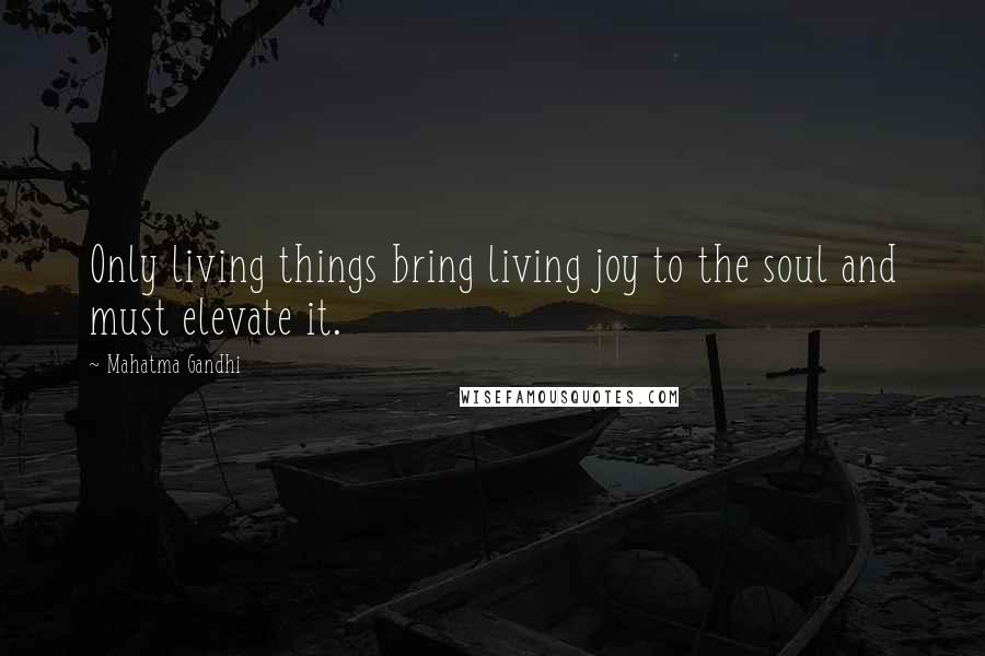 Mahatma Gandhi Quotes: Only living things bring living joy to the soul and must elevate it.