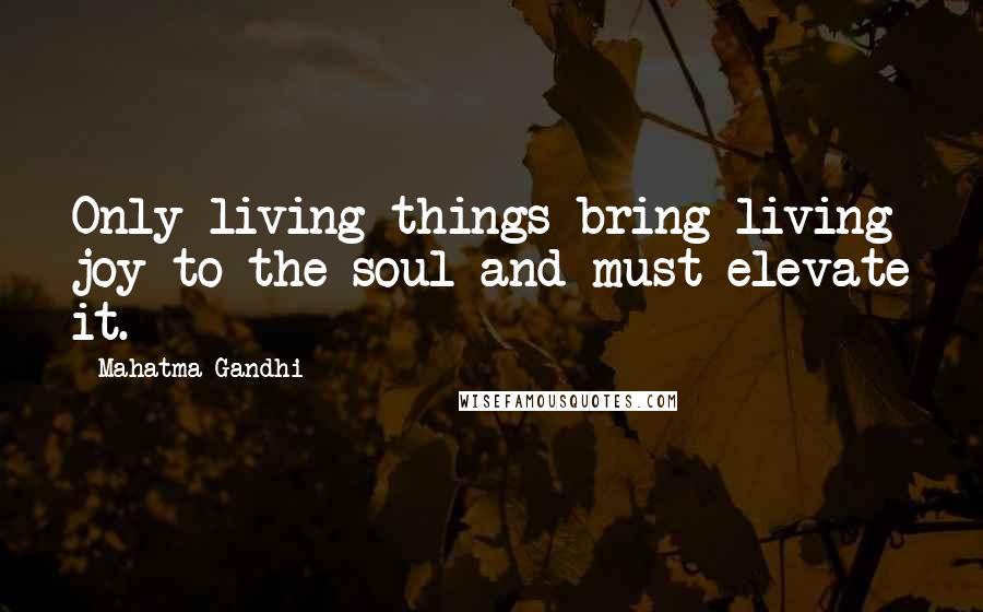 Mahatma Gandhi Quotes: Only living things bring living joy to the soul and must elevate it.