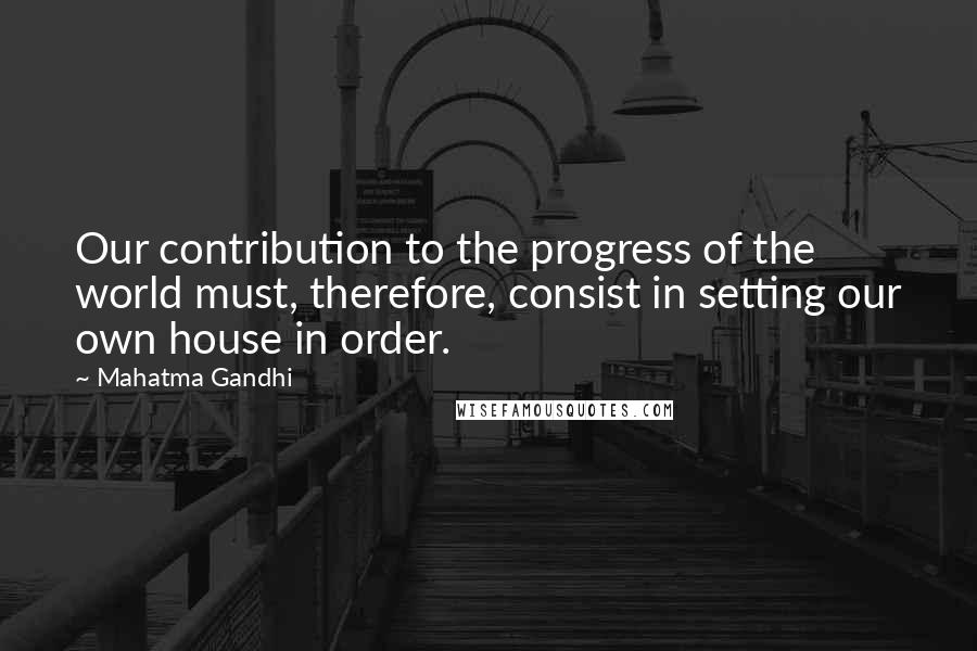 Mahatma Gandhi Quotes: Our contribution to the progress of the world must, therefore, consist in setting our own house in order.