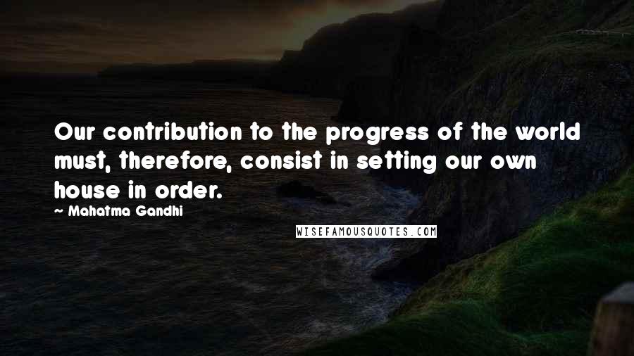 Mahatma Gandhi Quotes: Our contribution to the progress of the world must, therefore, consist in setting our own house in order.
