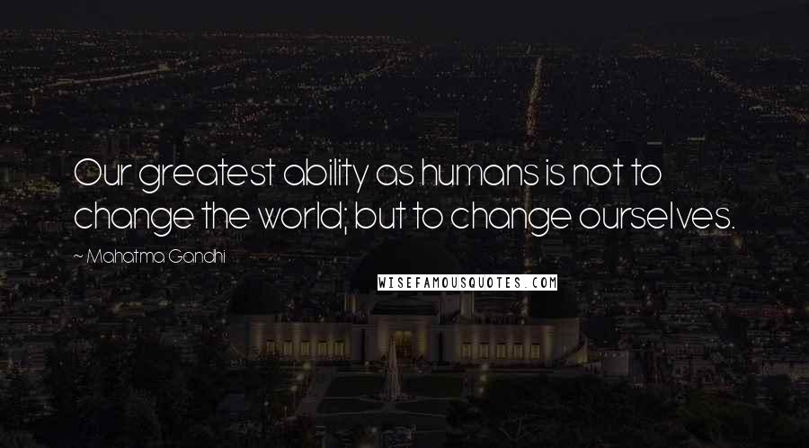 Mahatma Gandhi Quotes: Our greatest ability as humans is not to change the world; but to change ourselves.