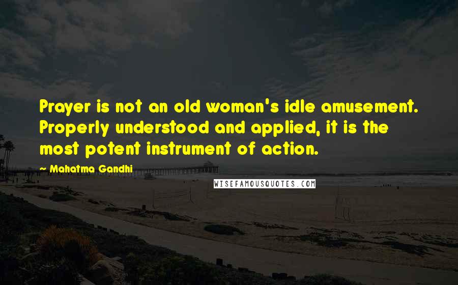 Mahatma Gandhi Quotes: Prayer is not an old woman's idle amusement. Properly understood and applied, it is the most potent instrument of action.