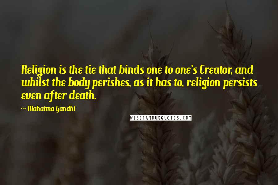 Mahatma Gandhi Quotes: Religion is the tie that binds one to one's Creator, and whilst the body perishes, as it has to, religion persists even after death.