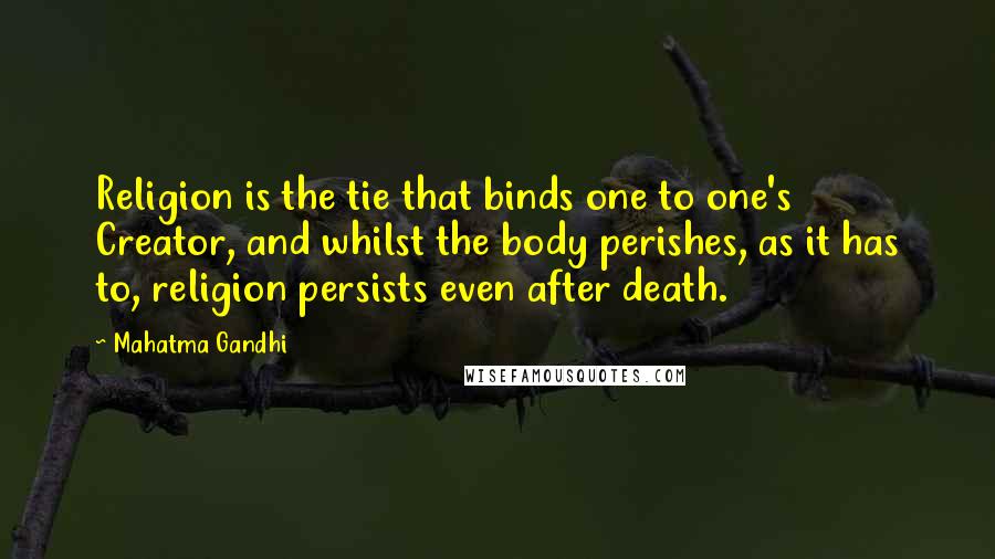 Mahatma Gandhi Quotes: Religion is the tie that binds one to one's Creator, and whilst the body perishes, as it has to, religion persists even after death.