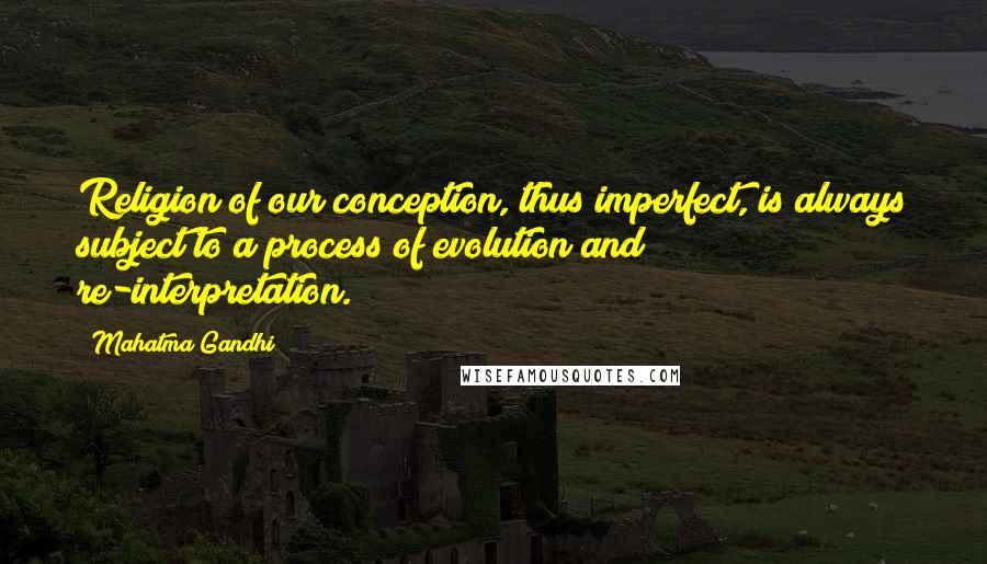 Mahatma Gandhi Quotes: Religion of our conception, thus imperfect, is always subject to a process of evolution and re-interpretation.