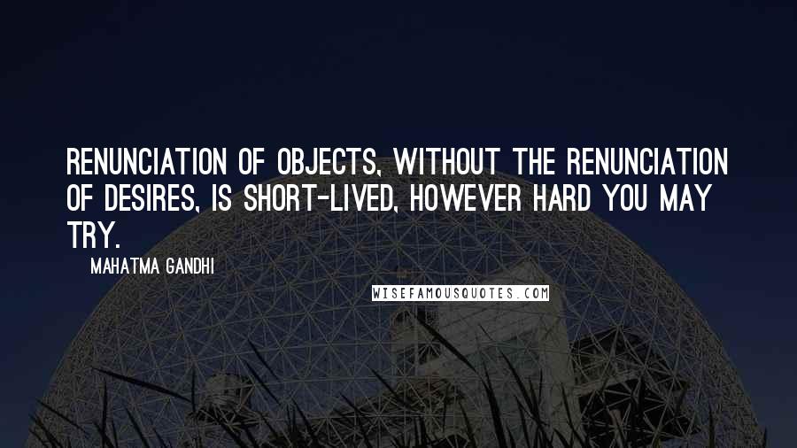 Mahatma Gandhi Quotes: Renunciation of objects, without the renunciation of desires, is short-lived, however hard you may try.