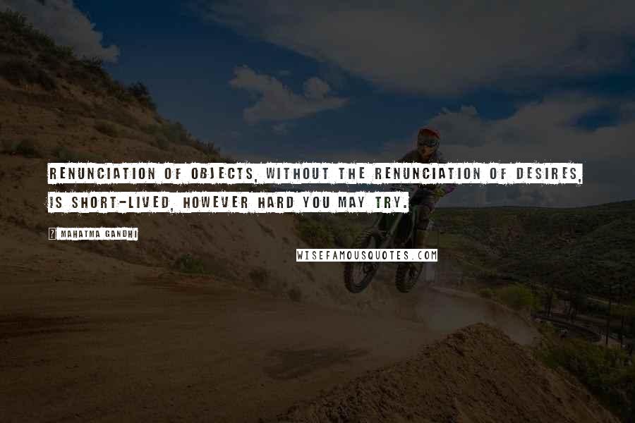 Mahatma Gandhi Quotes: Renunciation of objects, without the renunciation of desires, is short-lived, however hard you may try.