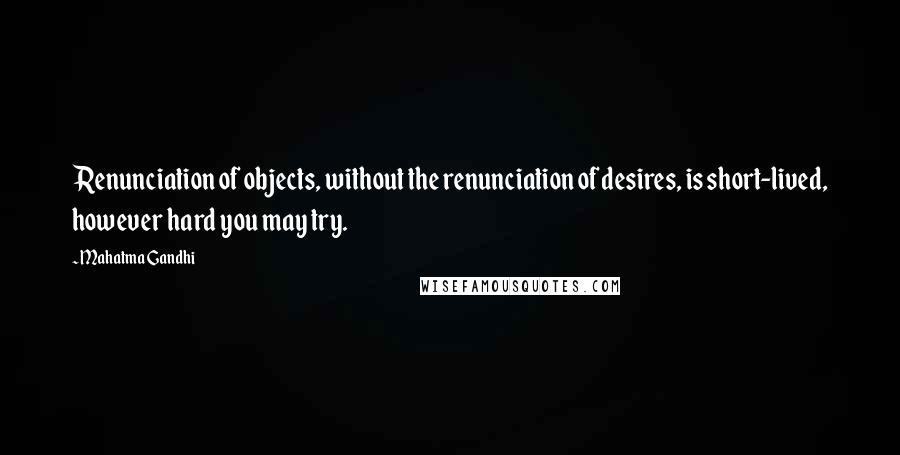 Mahatma Gandhi Quotes: Renunciation of objects, without the renunciation of desires, is short-lived, however hard you may try.