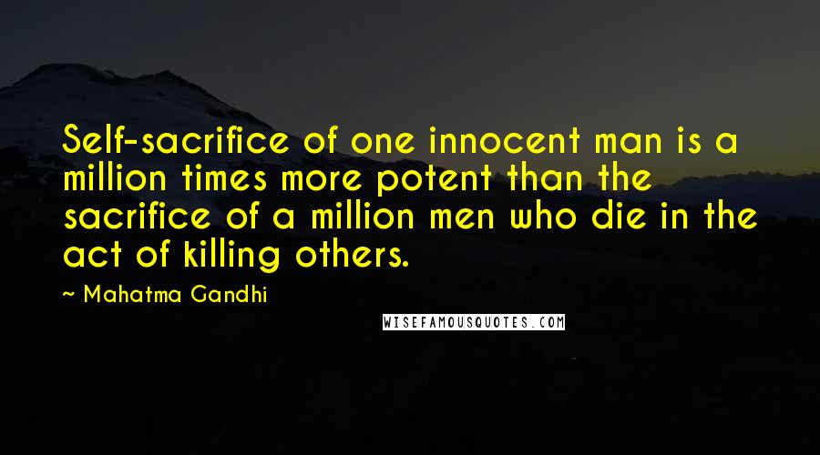 Mahatma Gandhi Quotes: Self-sacrifice of one innocent man is a million times more potent than the sacrifice of a million men who die in the act of killing others.