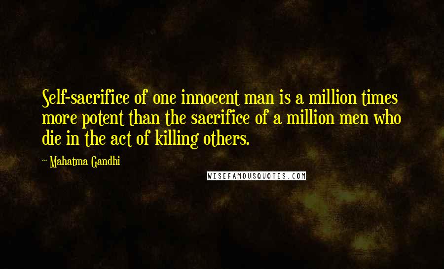 Mahatma Gandhi Quotes: Self-sacrifice of one innocent man is a million times more potent than the sacrifice of a million men who die in the act of killing others.