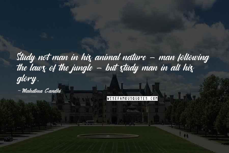 Mahatma Gandhi Quotes: Study not man in his animal nature - man following the laws of the jungle - but study man in all his glory.