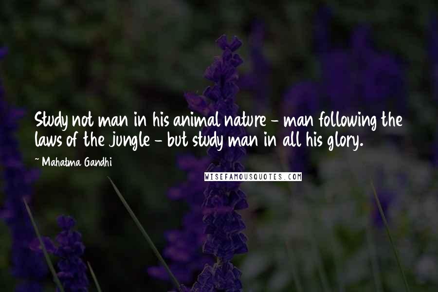 Mahatma Gandhi Quotes: Study not man in his animal nature - man following the laws of the jungle - but study man in all his glory.