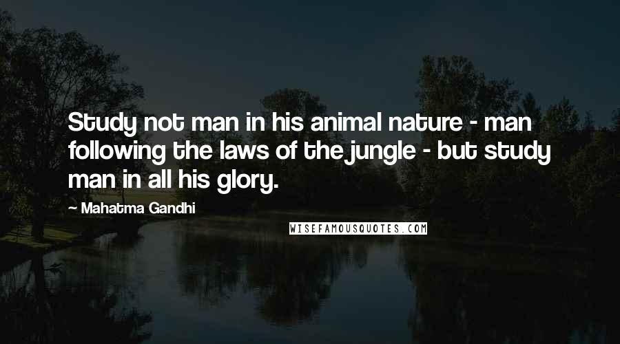 Mahatma Gandhi Quotes: Study not man in his animal nature - man following the laws of the jungle - but study man in all his glory.