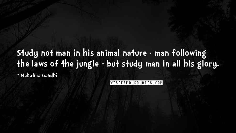 Mahatma Gandhi Quotes: Study not man in his animal nature - man following the laws of the jungle - but study man in all his glory.