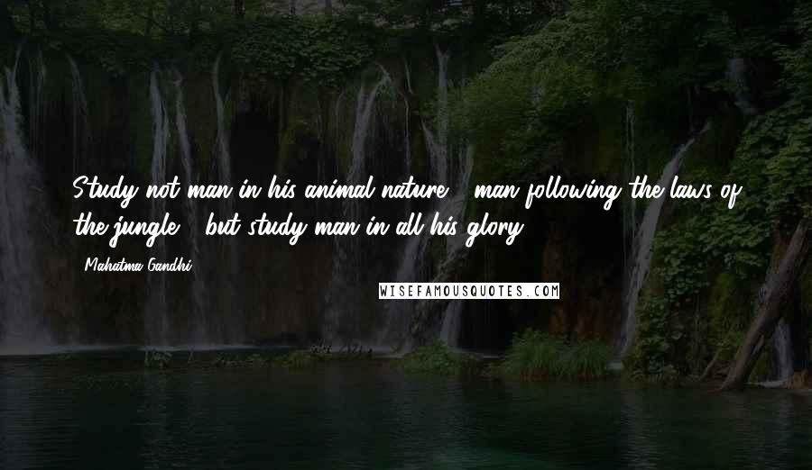 Mahatma Gandhi Quotes: Study not man in his animal nature - man following the laws of the jungle - but study man in all his glory.