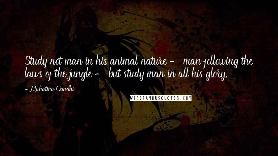 Mahatma Gandhi Quotes: Study not man in his animal nature - man following the laws of the jungle - but study man in all his glory.