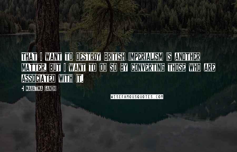 Mahatma Gandhi Quotes: That I want to destroy British imperialism is another matter, but I want to do so by converting those who are associated with it.