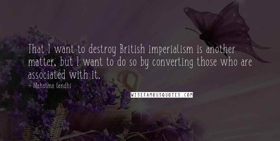 Mahatma Gandhi Quotes: That I want to destroy British imperialism is another matter, but I want to do so by converting those who are associated with it.