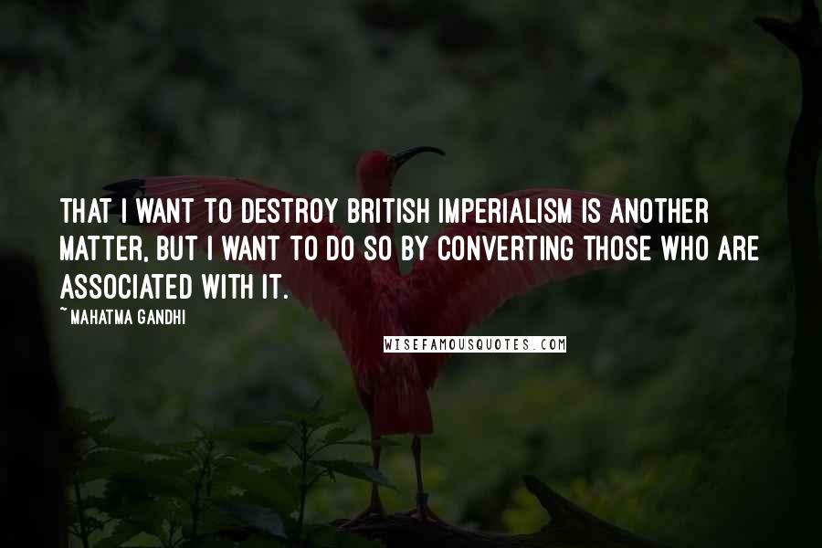 Mahatma Gandhi Quotes: That I want to destroy British imperialism is another matter, but I want to do so by converting those who are associated with it.