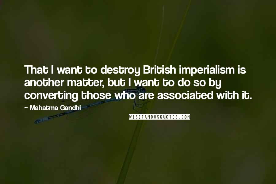 Mahatma Gandhi Quotes: That I want to destroy British imperialism is another matter, but I want to do so by converting those who are associated with it.