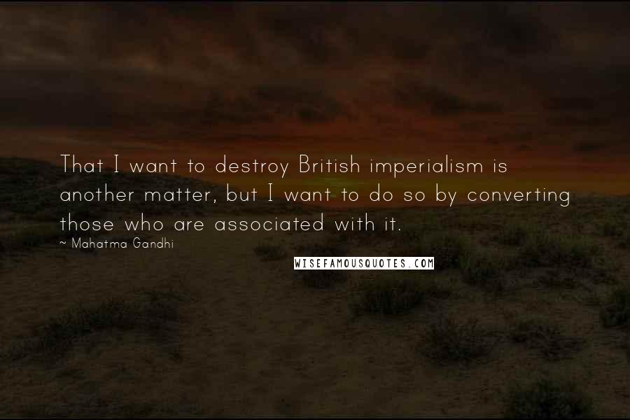 Mahatma Gandhi Quotes: That I want to destroy British imperialism is another matter, but I want to do so by converting those who are associated with it.