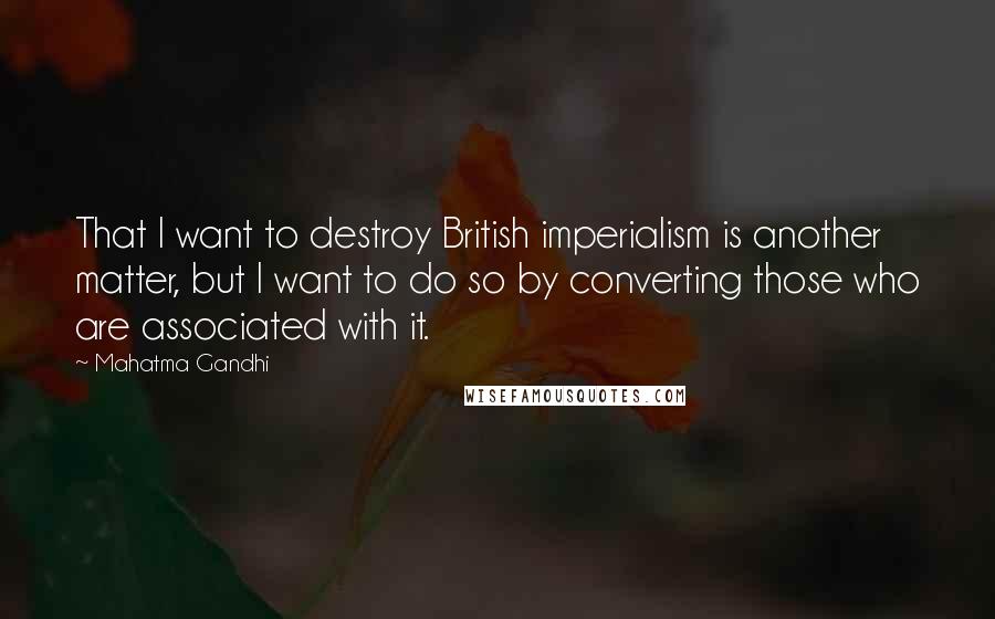 Mahatma Gandhi Quotes: That I want to destroy British imperialism is another matter, but I want to do so by converting those who are associated with it.