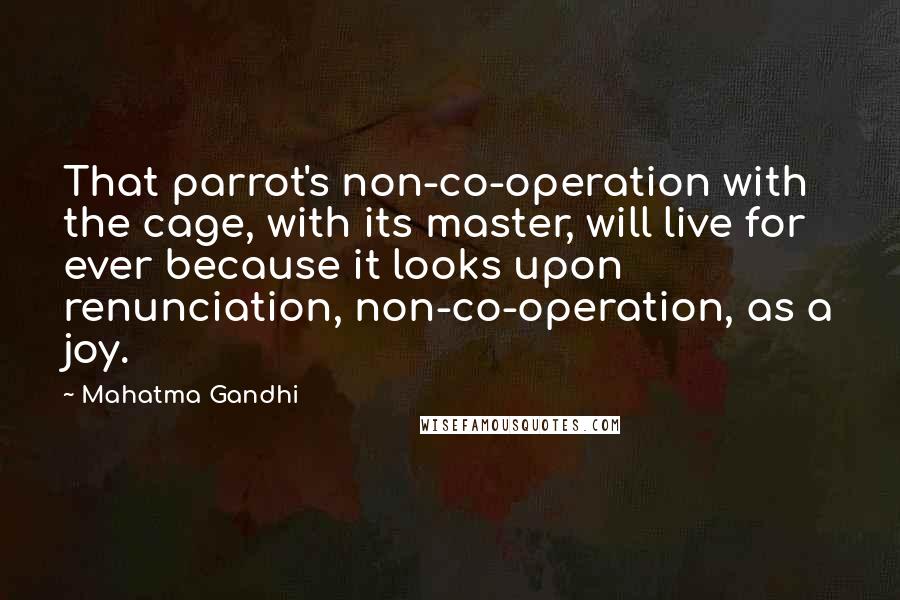 Mahatma Gandhi Quotes: That parrot's non-co-operation with the cage, with its master, will live for ever because it looks upon renunciation, non-co-operation, as a joy.
