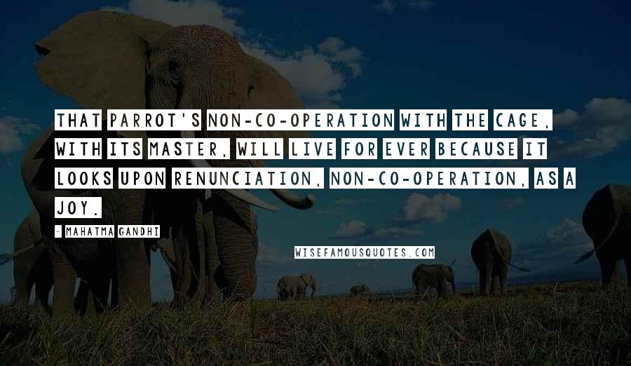 Mahatma Gandhi Quotes: That parrot's non-co-operation with the cage, with its master, will live for ever because it looks upon renunciation, non-co-operation, as a joy.