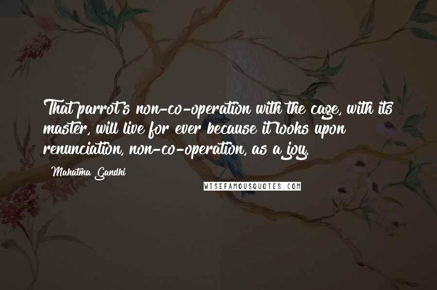Mahatma Gandhi Quotes: That parrot's non-co-operation with the cage, with its master, will live for ever because it looks upon renunciation, non-co-operation, as a joy.
