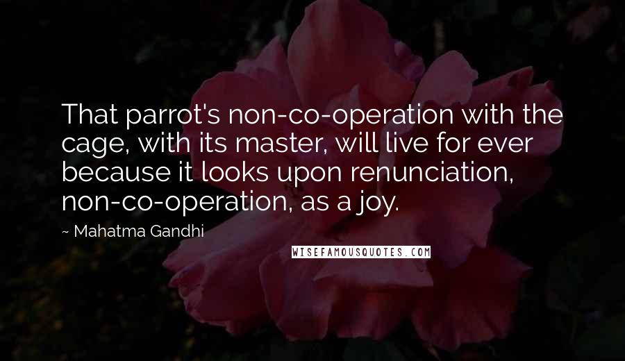 Mahatma Gandhi Quotes: That parrot's non-co-operation with the cage, with its master, will live for ever because it looks upon renunciation, non-co-operation, as a joy.