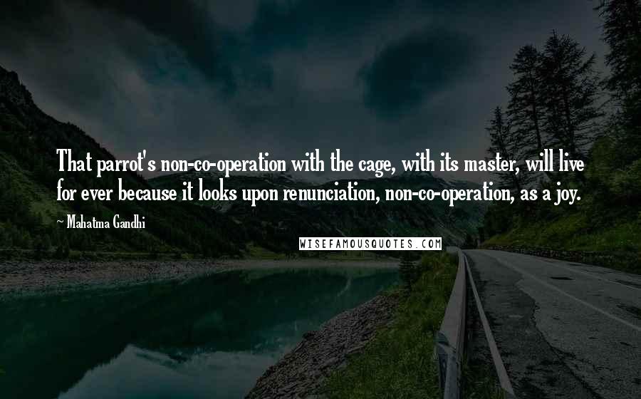Mahatma Gandhi Quotes: That parrot's non-co-operation with the cage, with its master, will live for ever because it looks upon renunciation, non-co-operation, as a joy.