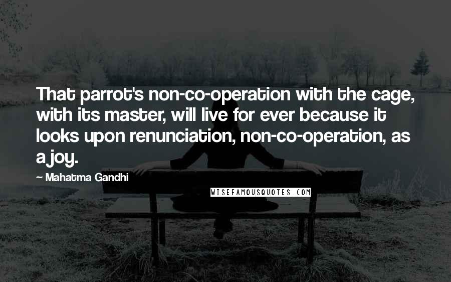 Mahatma Gandhi Quotes: That parrot's non-co-operation with the cage, with its master, will live for ever because it looks upon renunciation, non-co-operation, as a joy.