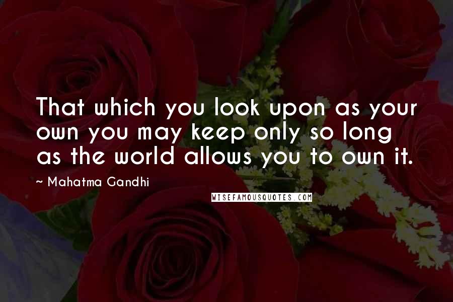 Mahatma Gandhi Quotes: That which you look upon as your own you may keep only so long as the world allows you to own it.