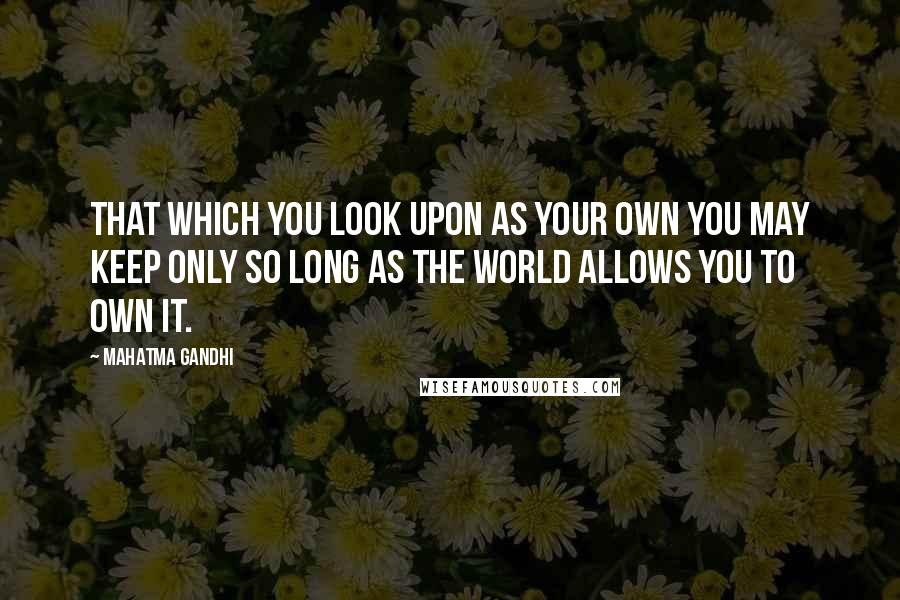 Mahatma Gandhi Quotes: That which you look upon as your own you may keep only so long as the world allows you to own it.