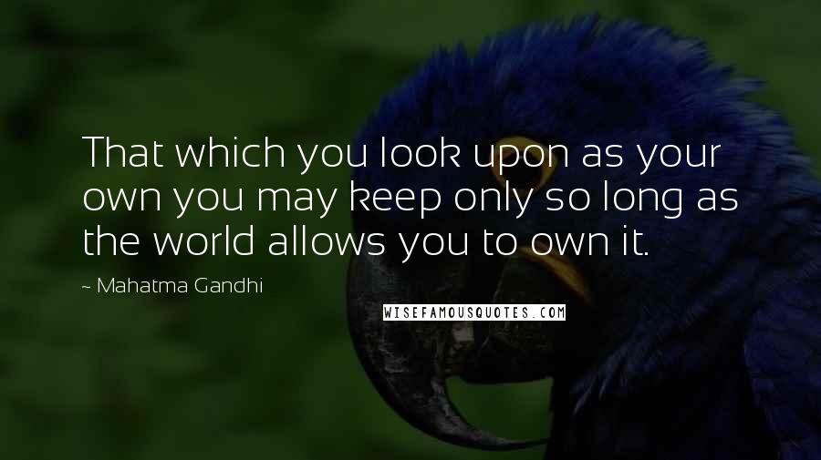 Mahatma Gandhi Quotes: That which you look upon as your own you may keep only so long as the world allows you to own it.