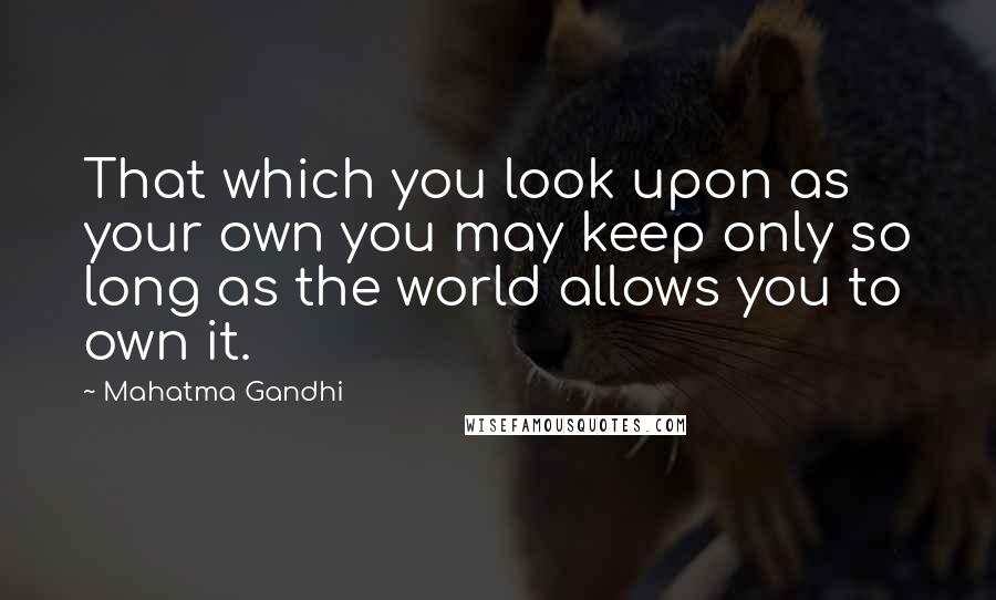 Mahatma Gandhi Quotes: That which you look upon as your own you may keep only so long as the world allows you to own it.