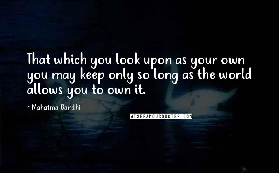 Mahatma Gandhi Quotes: That which you look upon as your own you may keep only so long as the world allows you to own it.