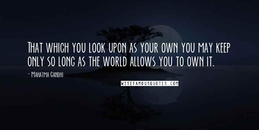 Mahatma Gandhi Quotes: That which you look upon as your own you may keep only so long as the world allows you to own it.