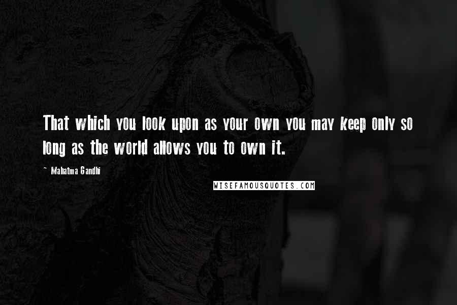 Mahatma Gandhi Quotes: That which you look upon as your own you may keep only so long as the world allows you to own it.