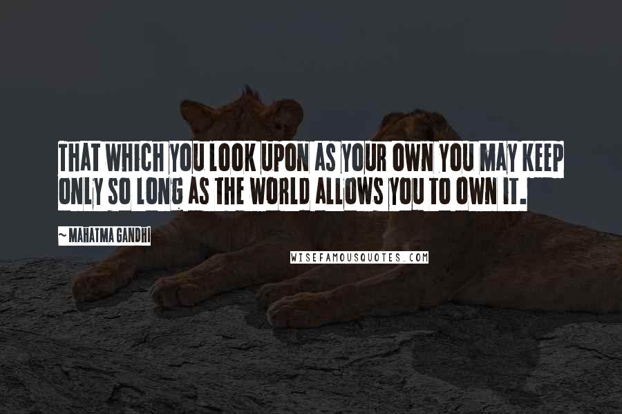 Mahatma Gandhi Quotes: That which you look upon as your own you may keep only so long as the world allows you to own it.