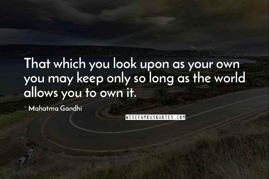 Mahatma Gandhi Quotes: That which you look upon as your own you may keep only so long as the world allows you to own it.