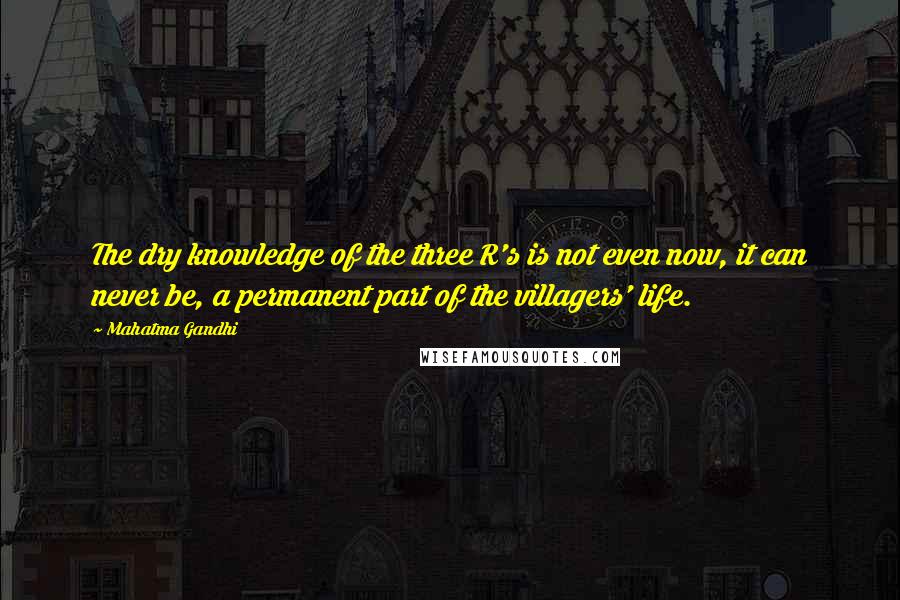Mahatma Gandhi Quotes: The dry knowledge of the three R's is not even now, it can never be, a permanent part of the villagers' life.