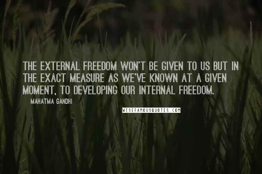 Mahatma Gandhi Quotes: The external freedom won't be given to us but in the exact measure as we've known at a given moment, to developing our internal freedom.