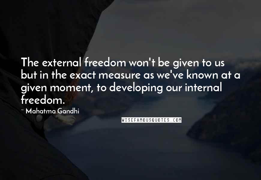 Mahatma Gandhi Quotes: The external freedom won't be given to us but in the exact measure as we've known at a given moment, to developing our internal freedom.