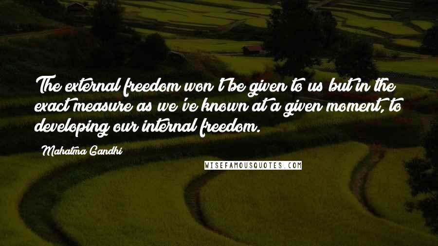 Mahatma Gandhi Quotes: The external freedom won't be given to us but in the exact measure as we've known at a given moment, to developing our internal freedom.