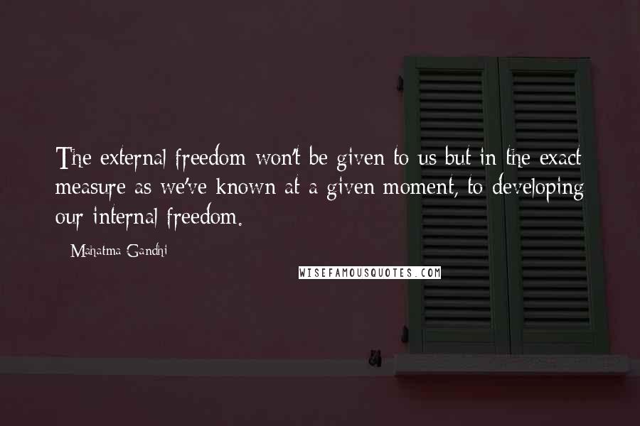 Mahatma Gandhi Quotes: The external freedom won't be given to us but in the exact measure as we've known at a given moment, to developing our internal freedom.