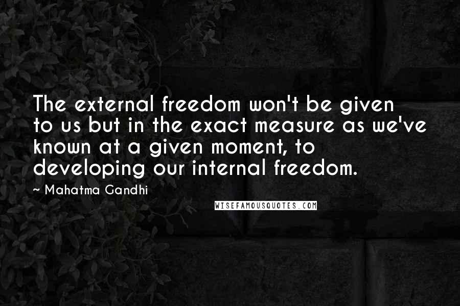 Mahatma Gandhi Quotes: The external freedom won't be given to us but in the exact measure as we've known at a given moment, to developing our internal freedom.