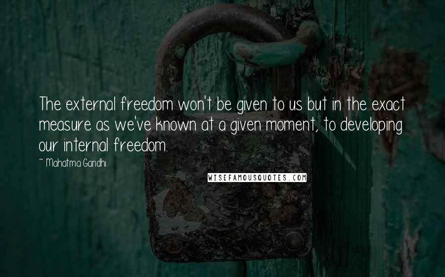 Mahatma Gandhi Quotes: The external freedom won't be given to us but in the exact measure as we've known at a given moment, to developing our internal freedom.