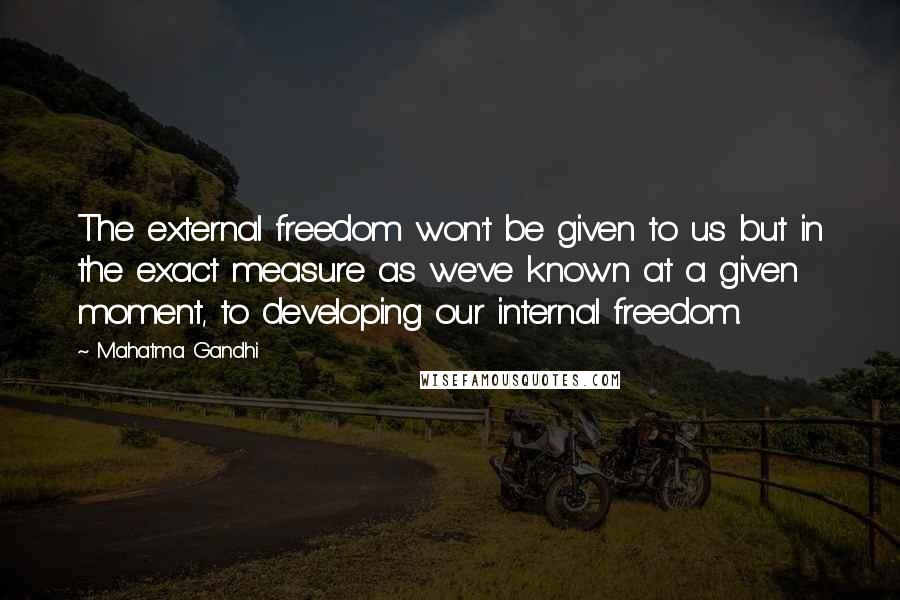 Mahatma Gandhi Quotes: The external freedom won't be given to us but in the exact measure as we've known at a given moment, to developing our internal freedom.