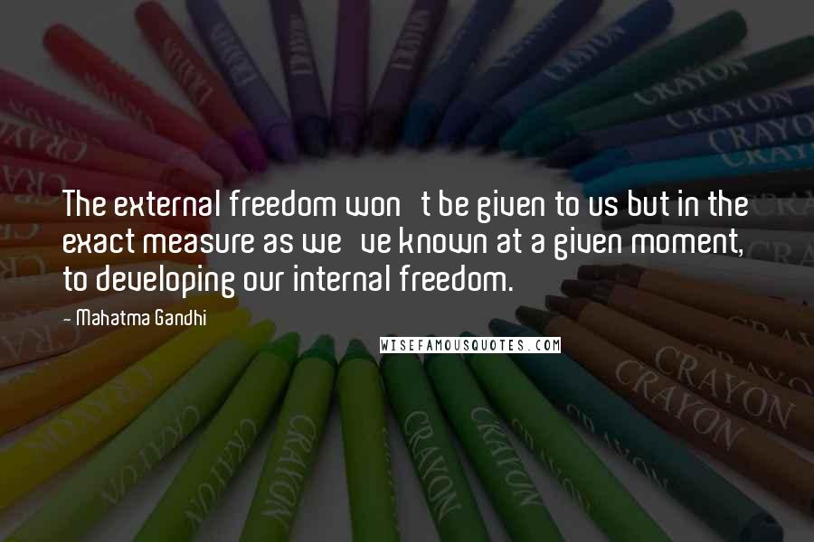 Mahatma Gandhi Quotes: The external freedom won't be given to us but in the exact measure as we've known at a given moment, to developing our internal freedom.